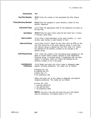 Page 389Instructions
Key Plan Number
Prime Directory Number
Instrument Type18.4.3 Enter the appropriate code for this telephone as shown on
w-the Key Plan.
. . .
User Name
-
User Location
Intercom Group
Call Pickup Group
Line Selection
Preference
SIR 5210TL-130400-1001
18.418.4.1 Enter the number on the associated Key Plan (Figure
18.1).
18.4.2 Enter the assigned or prime directory number for this
specific telephone.
18.4.4 Enter the user’s name using the last name only, if known.
If unknown, leave blank.
18.4.5...