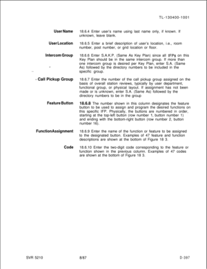 Page 393User Name
User Location
Intercom Group
s-
. . .
- Call Pickup Group
Feature Button
Function Assignment
CodeSVR 5210TL-130400-1001
18.6.4 Enter user’s name using last name only, if known. If
unknown, leave blank.
18.6.5 Enter a brief description of user’s location, i.e., room
number, post number, or grid location or floor.
18.6.6 Enter S.A.K.P. (Same As Key Plan) since all 
IFPs on this
Key Plan should be in the same intercom group. If more than
one intercom group is desired per Key Plan, enter S.A....