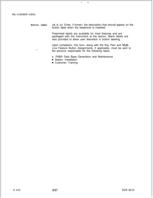 Page 396--TL-130400-1001
Button Label18.6.13 Enter, if known, the description that should appear on the
button label when the telephone is installed.
Preprinted labels are available for most features and are
packaged with the instrument at the factory. Blank labels are
also provided to allow user discretion in button labeling.
. . .Upon completion, this form, along with the Key Plan and 
Multi-Line Feature Button Assignments, if applicable, must be sent to
the persons responsible for the following tasks:
l PABX...