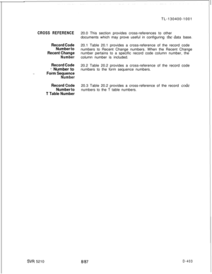 Page 399TL-130400-1001CROSS REFERENCE
Record Code
Number to
Recent Change
Number
-..
Record Code
=: Number to
Form Sequence
Number
Record Co,de
Number to
T Table Number
SW 521020.0 This section provides cross-references to other
documents which may prove useful in configuring the data base.
20.1 Table 20.1 provides a cross-reference of the record code
numbers to Recent Change numbers. When the Recent Change
number pertains to a specific record code column number, the
column number is included.
20.2 Table 20.2...