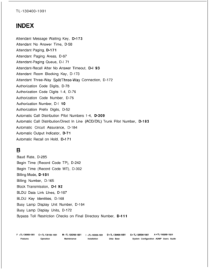 Page 550TL-130400-1001
Attendant Message Waiting Key, D-173
Attendant No Answer Time, D-58
Attendant Paging, D-171
Attendant Paging Areas, D-67
Attendant-Paging Queue, D-l 71
Attendant-Recall After No Answer Timeout, D-l 93
Attendant Room Blocking Key, D-173
Attendant Three-Way SplitiThree-Way Connection, D-172
Authorization Code Digits, D-78
Authorization Code Digits 1-4, D-76
Authorization Code Number, D-76
Authorization Number, D-l 10
Authorization Prefix Digits, D-52
Automatic Call Distribution Pilot Numbers...