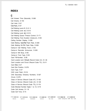 Page 551TL-130400-1001INDEX
CCall Answer Time (Seconds), D-260
Call Diverts, D-155
Call Hold, D-57
Calf..Park, D-57
Calf Waiting Level 
#1, D-31 3
Call Waiting Level 
#2, D-313
Call Waiting Level 
#3, D-313
Call Waiting Queue Timeout Control, D-171
Call Waiting Tone Duration (Camp-on), D-59
Calling Number Display, D-295
Calls Waiting 
120-IPM Flash Rate, D-309
Calls Waiting 30-IPM Flash Rate, D-309
Camp-on Call Waiting Tone-l, D-50
Camp-on Recorder Announcer, D-305
Camp-on Still Busy, D-56
Camp-on Tone Type,...