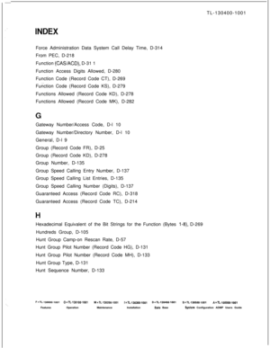 Page 555TL-130400-1001
Force Administration Data System Call Delay Time, D-314
From PEC, D-218
Function (CAWACD), D-31 1
Function Access Digits Allowed, D-280
Function Code (Record Code CT), D-269
. . .Function Code (Record Code KS), D-279
Functions Allowed (Record Code KD), D-278
Functions Allowed (Record Code MK), D-282
Gateway Number/Access Code, D-l 10
Gateway Number/Directory Number, D-l 10
General, D-l 9
Group (Record Code FR), D-25
Group (Record Code KD), D-278
Group Number, D-135
Group Speed Calling...