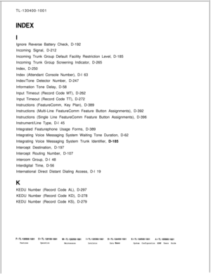 Page 556TL-130400-1001INDEXIgnore Reverse Battery Check, D-192
Incoming Signal, D-212
Incoming Trunk Group Default Facility Restriction Level, D-185
__Incoming Trunk Group Screening Indicator, D-265
. .Index, D-250
Index (Attendant Console Number), D-l 63
Index/Tone Detector Number, D-247
Information Tone Delay, D-58
Input Timeout (Record Code MT), D-262
Input Timeout (Record Code TT), D-272
Instructions (FeatureComm, Key Plan), D-389
Instructions (Multi-Line FeatureComm Feature Button Assignments), D-392...