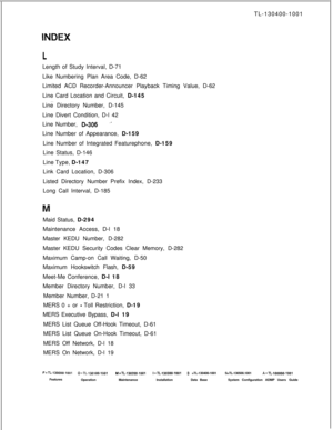 Page 557TL-130400-1001LLength of Study Interval, D-71
Like Numbering Plan Area Code, D-62
Limited ACD Recorder-Announcer Playback Timing Value, D-62
Line Card Location and Circuit, D-145
. . . .Line Directory Number, D-145
Line Divert Condition, D-l 42
Line Number, 
-D&306‘-Line Number of Appearance, D-159
Line Number of Integrated Featurephone, D-159
Line Status, D-146
Line Type, D-147
Link Card Location, D-306
Listed Directory Number Prefix Index, D-233
Long Call Interval, D-185
Maid Status, D-294
Maintenance...