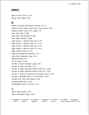 Page 559TL-130400-1001
Music-on-Hold Circuit, D-43
Mutual Hold Enable, D-54
Nailed Connection Identification Number, D-21 6. . . .Network Control Center Output Scan Time Interval, D-62
Network Control Center Port Usage, D-47
New Code Type; D-289 .
New Code Type Identifier, D-289
New Station Number, D-289
Night Answer 1 (Record Code CA), D-170
Night Answer 1 (Record Code TC), D-214
Night Answer 2 (Record Code CA), D-170
Night Answer 2 (Record Code TC), D-214
Night Answer Control, D-170
Night Divert Destination...