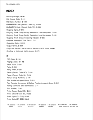 Page 560TL-130400-1001INDEXOffice Type Digits, D-261
Old Access Code, D-141
Old Station Number, D-141
On-NeffNPA Code (Record Code TD), D-258
On-Net/NPA Code (Record Code TR), D-236
Outgoing Signal, D-21 3
Outgoing Trunk Group Facility Restriction Level Outpulsed, D-185
Outgoing Trunk Group Facility Restriction Level to Access, D-185
Outgoing Trunk Group Screening Indicator, D-265
Outpulse Interdigital Time Factor, D-57
Outpulsing Delay, D-l 93
Output Format, D-261
Output the Second Line of the Call Record to...