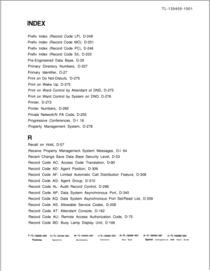 Page 561TL-130400-1001
Prefix Index (Record Code LP), D-249
Prefix Index (Record Code MO), D-251
Prefix Index (Record Code PC), D-246
Prefix Index (Record Code SI), D-233
Pre-Engineered Data Base, D-20. . . .Primary Directory Numbers, D-327
Primary Identifier, D-27
Print on Do Not-Disturb, ‘D-275
Print on Wake Up, D-275
Print on Ward Control by Attendant of DND, D-275
Print on Ward Control by System on DND, D-276
Printer, D-272
Printer Numbers, D-285
Private Network/N PA Code, D-255
Progressive Conferences, D-l...