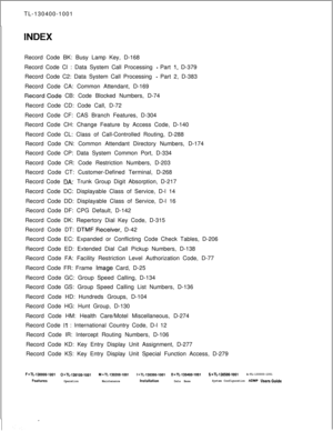 Page 562TL-130400-1001INDEXRecord Code BK: Busy Lamp Key, D-168
Record Code Cl : Data System Call Processing 
- Part 1, D-379
Record Code C2: Data System Call Processing 
- Part 2, D-383
Record Code CA: Common Attendant, D-169
RecordCode CB: Code Blocked Numbers, D-74. . . .Record Code CD: Code Call, D-72
Record Code CF: CAS Branch Features, D-304
Record Code CH: Change Feature by Access Code, D-140
Record Code CL: Class of Call-Controlled Routing, D-288
Record Code CN: Common Attendant Directory Numbers, D-174...