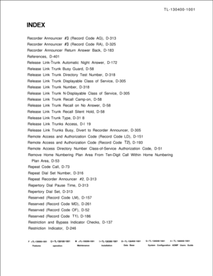 Page 565TL-130400-1001
Recorder Announcer #3 (Record Code AG), D-313
Recorder Announcer 
#3 (Record Code RA), D-325
Recorder Announcer Return Answer Back, D-183
References, D-401
Release Link-Trunk Automatic Night Answer, D-172
Release Link Trunk Busy Guard, D-58
Release Link Trunk Directory Test Number, D-318
Release Link Trunk Displayable Class of Service, D-305
Release Link Trunk Number, D-318
Release Link Trunk N-Displayable Class of Service, D-305
Release Link Trunk Recall Camp-on, D-58
Release Link Trunk...