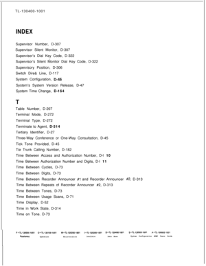 Page 568TL-130400-1001INDEXSupervisor Number, D-307
Supervisor Silent Monitor, D-307
Supervisor’s Dial Key Code, D-322
Supervisor’s Silent Monitor Dial Key Code, D-322
Supervisory Position, D-306
Switch Dire& Line, D-117
.System Configuration, -D-45System’s System Version Release, D-47
System Time Change, D-164
TTable Number, D-207
Terminal Mode, D-272
Terminal Type, D-272
Terminate to Agent, D-314
Tertiary Identifier, D-27
Three-Way Conference or One-Way Consultation, D-45
Tick Tone Provided, D-45
Tie Trunk...