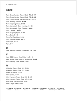 Page 570TL-130400-1001INDEXTrunk Group Number (Record Code 
Tl), D-177
Trunk Group Number (Record Code 
T2), D-188
Trunk Group Number (Record Code TC), D-211
Trunk Homing Selection, D-184
Trunk 
Incoming Signal, D-l 83
Trunk Momentarily Open Incoming, D-l 93
Trunk Momentarily Open Outgoing, D-193
. .Trunk Number, 
D-21iTrunk Outgoing Signal, D-180
Trunk State, D-212
Trunk Toll Restriction, D-188
Trunk Transfer Allowed, D-l 81
Trunk Type, D-212
Type, D-64
User Security Password Characters: 1-4, D-69
Valid 
IDDD...