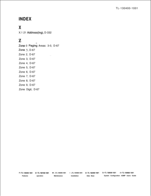 Page 571TL-130400-1001INDEX
XX.1 21 
Address(ing), D-332
Z__
Z&e 0 Paging Areas: 3-0, D-67
Zone _1, D-67
Zone 2, D-67
. .Zone 3, D-67
Zone 4, D-67
Zone 5, D-67
Zone 6, D-67
Zone 7, D-67
Zone 8, D-67
Zone 9, D-67
Zone Digit, D-67
F=TL-130000-1001 O=TL-130100-1001M =TL-130200-1001I =TL-130300-1001D=TL-130400-1001S-TL-130500-1001A=TL-100000-1001FeaturesoperationMaintenanceInstallationData BaseSystem Configuration ADMP Users Guide 