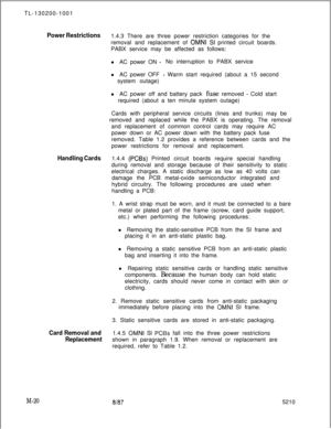 Page 592TL-130200-1001Power Restrictions1.4.3 There are three power restriction categories for the
removal and replacement of 
OMNI SI printed circuit boards.
PABX service may be affected as follows:
l AC power ON 
-No interruption to PABX service
l AC power OFF 
- Warm start required (about a 15 second
system outage)
lAC power off and battery pack fuse removed 
- Cold start
required (about a ten minute system outage)
Cards with peripheral service circuits (lines and trunks) may be
removed and replaced while the...