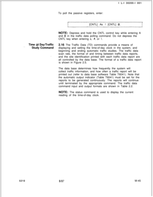 Page 619I L-l 30200-l 001
To poll the passive registers, enter:r-------------------------------------------------~III[CNTL] As ! [CNTL] 6.IL-------------------------_----____---------------------~NOTE: Depress and hold the CNTL control key while entering A
and 
B in the traffic data polling command. Do not depress the
CNTL key when entering s, 
#, or !.
Time tif Day/Traffic2.16 The Traffic Data (TD) commands provide a means of. . .Study Commanddisplaying and setting the time-of-day clock in the system, and...