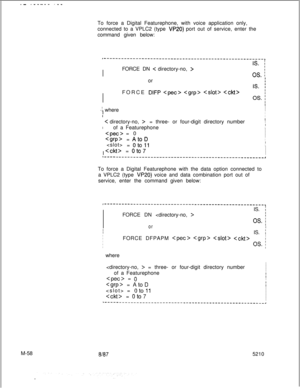 Page 632.- .__--- .--To force a Digital Featurephone, with voice application only,
connected to a VPLC2 (type 
VP20) port out of service, enter the
command given below:
~-------------------------------------------------------.I
I
I
IS. ;I
IFORCE DN 
C directory-no, >I
OS. ior
I
II
IFORCE DIFP    I
I
OS. ;I
I
-I whereI
II
III/  
< directory-no, >= three- or four-digit directory numberI
II
I
of a Featurephone
II  
 = 0I
II  
= AtoDIIi  
= 
oto11II:  
= oto7I
II...