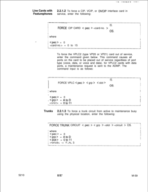 Page 6335210.- .-“-WV .--.
Line Cards with2.2.1.2 To force a CIP, VCIP, or DVCIP interface card in
Featurephonesservice, enter the following:
I -------em ------------------------------------------------------,IIIIS.IIFORCE CIP CARD < pet > I
I
I
I
I
I
OS.II
I
I
I
; whereI
I
,
I
II..-;  = 0
;  = 0 to 15
To force the VPLC2 (type VP20 or VP21) card out of service,
enter the command given below. This command causes all
ports on the card to be placed out of service regardless of port
type (voice, data, or voice and...