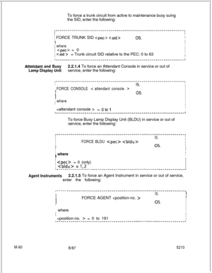 Page 634M-60To force a trunk circuit from active to maintenance busy suing
the SID, enter the following:
I-----‘----‘--------‘-------------’---------------------------------,II
i FORCE TRUNK SID  
I
OS.I
I
III
; whereI
;  = 0I
I
; = Trunk circuit SID relative to the PEC: 0 to 63II
II
__r-----,----,-------_,-___L-__,-___,____-------------------------J
Attehdant and Busy2.2.1.4 To force an Attendant Console in service or out of
Lamp Display Unitservice, enter the following:...