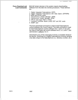 Page 635Force Download and2.2.1.6 Certain devices in the system require downloading
Load Commandssoftware from the disk into remote processors. These devices
are:
52101. Digital Integrated Featurephone (DIFP)
2. Digital Integrated Featurephone with Data Option (DFPAPM)3. 
VCIP and DVCIP cards
4. Asynchronous Packet Manager (APM)
5. Synchronous Packet Manager (SPM)
6. VPLC2 card (type VP20 or VP21)
7. Universal Controller Board (UCB) DCP and NIC cards
8. ADMP cardThe force download command is used to load...