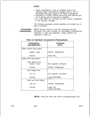 Page 637NOTES:1. When a download to a card is completed, each of the
individual Digital Featurephones plugged into the card is
downloaded with data unique to the Digital Featurephone.
2. Download to a 
VCIP or DVCIP card puts all ports on the card
out of service until the download is complete.
3. For LOAD 
DIFP ALL command, the PEC number is appended
to the response message.
.=_The following paragraphs provide guidelines and sample sue of
these commands.
. . .
Downloading2.2.1.7 Several versions of the force...