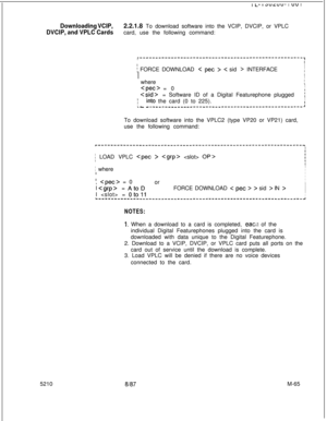 Page 639I I-- IduLuu- I vu I
Downloading VCIP,2.2.1.8 To download software into the VCIP, DVCIP, or VPLC
DVCIP, and VPLC Cardscard, use the following command:
r--‘-------------------------------------------------,II
j FORCE DOWNLOAD < pet > < sid > INTERFACEI
II
III;  where
I;  
Cpec> = 0I;  
= Software ID of a Digital Featurephone pluggedi
1 _ i_nto the card (0 to 225).I
- - ------____--------------------------------------:To download software into the VPLC2 (type VP20 or VP21) card,
use the following command:...