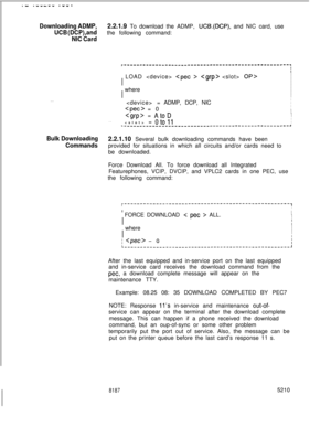 Page 640.- .----v .w...
Downloading ADMP,2.2.1.9 To download the ADMP, UCB.(DCP), and NIC card, use
UCB (DCP),andthe following command:
NIC Card
. . .
r-----------------------------------------------------IIIII  LOAD  
   OP>I
II
IIII
I  whereI
II
IIII  = ADMP, DCP, NICI
II  
 = 0I
I1  
 = AtoDI
I
I. .I  = oto11I-----_--------------________--------------------------------~
Bulk Downloading2.2.1.10 Several bulk downloading commands have been
Commandsprovided for situations in which all circuits and/or cards need...