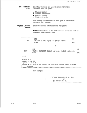 Page 643I I--l e”L”“- I “” I
PUT Command2.2.3 Four methods are used to enter maintenance
Entrycommands into the system:
l Physical location
l Software identification
l Directory number
l Equipment number
The following are examples of each type of maintenance
command entry method:
. . . .Phy&al LocationEnter the following information into the system:
MethodNOTE: These forms of the PUT command cannot be used for
Integrated Featurephone lines.
I
LINEIS
I
I
PUTTRUNK CARD 
  
I
I
IDTMFOS.or
I
ILINE
IIS 
IPUTTRUNK...