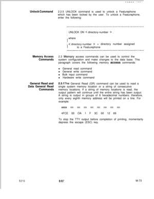 Page 6475210
----- ----
Unlock Command2.2.5 UNLOCK command is used to unlock a Featurephone
which has been locked by the user. To unlock a Featurephone,
enter the following:
r---------------------------------------------------I
I
i UNLOCK DN < directory-number > .
I  where
I
I
I C directory-number >= directory number assigned
I
I
Ito a Featurephone
~______________------------------------------------~
Memory Access2.3 Mem6ry access commands can be used to control the
Commandssystem configuration and make changes...