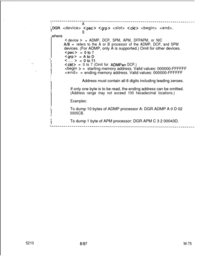 Page 649I
IA
:DGR       .
I
j  where
BI
I
< device >I= ADMP, DCP, SPM, APM, DFPAPM, or NICI
AIB =
Irefers to the A or B processor of the ADMP, DCP, and SPMI
Idevices. (For ADMP, only A is supported.) Omit for other devices.
I
= oto7I
I
7= oto11II =
I0 to 7 (Omit for ADMPan DCP.)I
I =
starting memory address. Valid values: 000000-FFFFFF
I =
Iending memory address. Valid values: 000000-FFFFFF
I
IIAddress must contain all 6 digits including leading zeroes.
I
I
I
IIf only one byte is to be read, the ending address...