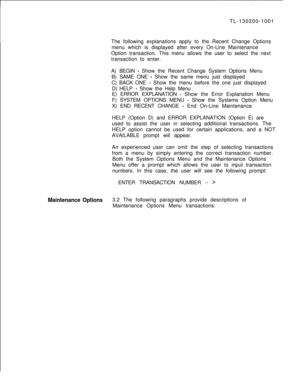 Page 6635210TL-130200-1001
The following explanations apply to the Recent Change Options
menu which is displayed after every On-Line Maintenance
Option transaction. This menu allows the user to select the next
transaction to enter.
A) BEGIN 
- Show the Recent Change System Options Menu
B) SAME ONE 
- Show the same menu just displayed
C) BACK ONE 
- Show the menu before the one just displayed
D) HELP 
- Show the Help Menu
E) ERROR EXPLANATION 
- Show the Error Explanation Menu
F) SYSTEM OPTIONS MENU 
- Show the...