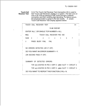 Page 665TL-130200-1001Touch Call3.2.2 The Touch Call Receiver Test (transaction 30) is used to
Receiver Testtest Touch Call Receivers (TCRs) in a system. The test runs on
one or all 
TCRs by passing DTMF tones through a network
connection and then verifying digit decoding. If a failure occurs,
the physical location is given in the test results.
A sampleTouch Call Receiver Test Display appears below:
IIIIII-..IIII
I
I
II
I
I
I
I
I
I
I
I
I
II
I
I
I
II
I
I
I
I
I
I
I
I
I
I
I
I
I
II
I
I
I
II
I
I
I
I
I
TOUCH CALL...
