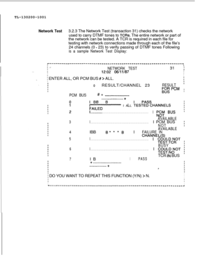 Page 666TL-130200-1001Network Test3.2.3 The Network Test (transaction 31) checks the network
used to carry DTMF tones to 
TCRs. The entire network or part of
the network can be tested. A TCR is required in each file for
testing with network connections made through each of the file’s
24 channels (0 
- 23) to verify passing of DTMF tones Following
is a sample Network Test Display:I
r-------------------------------------------------------------------II, .~-
. . .INETWORK TEST31 I
I
12:02 06/11/87IIII
i ENTER ALL,...