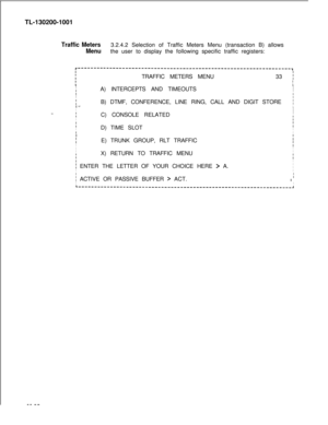 Page 668TL-130200-1001Traffic Meters3.2.4.2 Selection of Traffic Meters Menu (transaction B) allows
Menuthe user to display the following specific traffic registers:
r-----------------------‘---‘--‘--”’----------------------------------------,
IITRAFFIC METERS MENU33 i
II
IA) INTERCEPTS AND TIMEOUTSI
III
I
IB) DTMF, CONFERENCE, LINE RING, CALL AND DIGIT STOREiI -=.I
II-..IC) CONSOLE RELATEDI
Ii
:
ID) TIME SLOTIIIII
IE) TRUNK GROUP, RLT TRAFFICI
II
II
IX) RETURN TO TRAFFIC MENU
I
II
i ENTER THE LETTER OF YOUR...
