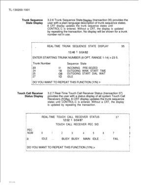 Page 674TL-130200-1001Trunk Sequence3.2.6 Trunk Sequence State Qisplay (transaction 35) provides the
State Displayuser with a plain language description of trunk sequence states.
A CRT display updates the trunk sequence states until
CONTROL-C is entered. Without a CRT, the display is updatedby repeating the transaction. No display will be shown for a trunk
number not in use.
r-------------------------------------------------------------------~
IIREAL-TIME TRUNK SEQUENCE STATE DISPLAY35 I.=.
I1
I
I
. . .
I
I...