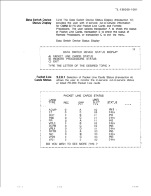 Page 675TL-130200-1001Data Switch Device3.2.8 The Data Switch Device Status Display (transaction 13)
Status Displayprovides the user with in-service/ out-of-service information
for 
OMNI SI PD-200 Packet Line Cards and Remote
Processors. The user selects transaction A to check the status
of Packet Line Cards, transaction B to check the status of
Remote Processors. or transaction C to exit the menu.
Data Switch Device Status Display
. . .
r-------------------------------------------------------------------~II13...