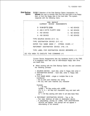 Page 677TL-130200-1001Disk Backup3.2.9.1 Selection of the Disk Backup Option (transaction 14)
Optionallows the user to transfer files from the hard disk to the floppy
disk, or from the floppy disk to the hard disk. The system
responds with the following menu:
r-------------------------------------------------------------------,I
IIDISK BACKUPI
I
I
ICURRENT DEVICE ASSIGNMENTS
I
I
I
I
II
I0-10MBYTEDlSK1 - NO DEVICE;I
I
I2 
- 800 K BYTE FLOPPY DISK
3 - NO DEVICE’. .II
I
I4 - NO DEVICE
5 - NO DEVICEI
I
I
I6 
- NO...