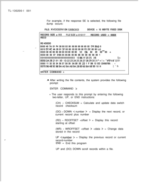 Page 680,TL-130200-I 001
For example, if the response SE is selected, the following file
dump occurs:
FILE: 
XVCECGENI ON 53EBCECODEVICE =10 MBYTE FIXED DISK
RECORD SIZE 
= 512FILESIZE = 01017RECORD USED = 00828
RECO
-.-
. . . .RD #OOOO
000040 7A 01 F4 30000200 0000 00 00 83 02 
D9 B6@ 0
0010
914C 4A 29 91SF0000 0302 00 00 F2 OC 00 00 LJ)
-002000 00 00 00 00000000 0000 SE 06 82 20 00 00 A
003000 00 07 3185050686 0506 86 00 00 00 00 00 1
004000000000000000000003 
1086lF2035 3E5>
00502A-2B21 01 3D...