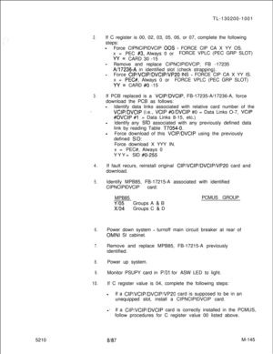 Page 7215210TL-130200-10012.If C register is 00, 02, 03, 05, 06, or 07, complete the following
steps:
-Force CIPNCIPIDVCIP 00s - FORCE CIP CA X YY OS.
x=PEC 
#3, Always 0 orFORCE VPLC (PEC GRP SLOT)
W=CARD 30 -15
-Remove and replace CIPNCIPIDVCIP, FB -17235
A/17236-A in identified slot (check strapping).
-Force CIPNCIPIDVCIPNP20 INS - FORCE CIP CA X YY IS.
x=
PEC#, Always 0 orFORCE VPLC (PEC GRP SLOT)
W=CARD #O -15
3.If PCB replaced is a VCIP/DVCIP, FB-17235-A/17236-A, force
download the PCB as follows:...