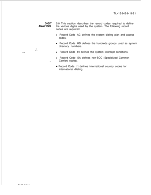 Page 79TL-130400-1001
DIGIT5.0 This section describes the record codes required to define
ANALYSISthe various digits used by the system. The following record
codes are required:
l Record Code AC defines the system dialing plan and access
codes.%-./ .”l Record Code HD defines the hundreds groups used as system
directory numbers.
l Record Code IR defines the system intercept conditions.
l Record Code SA defines non-SCC (Specialized Common
,ICarrier) codes.
* Record Code I1 defines international country codes for...