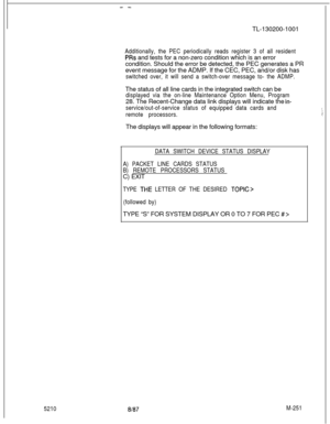 Page 827- -TL-130200-1001
52108187M-251 Additionally, the PEC periodically reads register 3 of all resident
PRs and tests for a non-zero condition which is an error
condition. Should the error be detected, the PEC generates a PR
event message for the ADMP. If the CEC, PEC, and/or disk has
switched over, it will send a switch-over message to- the ADMP.The status of all line cards in the integrated switch can be
displayed via the on-line Maintenance Option Menu, Program28. The Recent-Change data link displays will...