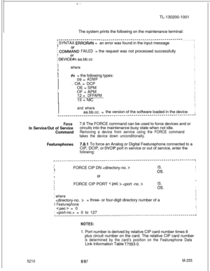 Page 831- .-TL-130200-1001
The system prints the following on the maintenance terminal:
r---------------------_____-----__-_--_-__---------------_---em-----1
j SYNTAX ERROR#N =an error was found in the input message
I
j COMMFND FAILED= the request was not processed successfully
I
i DEVICl%n aa.bb.cc
I
I
1
whereI
II
I#n= the following types:
1
I09 =
ADMPI
I. OA = DCP
I
IOE = SPM
I
IOF = APM
I
I12 =
DFPAPMI
I13 = NIC
I
I
I
I
and whereI
Iaa.bb.cc. =the version of the software loaded in the device
I
I
I
I
I
I
I
I
I...