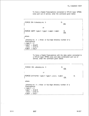 Page 833,! . .
5210
TL-130206-1001To force a Digital Featurephone connected to VPLC2 (type 
VP20)voice port out of service, enter the command given below
r------------------------------------------------------------------~III
i  FORCE DN 
< directory-no. >I
I
I
I
I
IS.I
I
OS.I
I
I
II
IIorIIIII
lFORCE DIFP    IS.I
II
IIOS.I
II
I
II  where .I
II
IIII  = three- or four-digit directory number of aII
I  Featurephone
III 
 = 0I
I
I = AtoDII
I  = 
oto11IIi  
= oto7I
I...