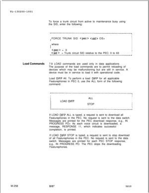 Page 834TL-130200-1001Load CommandsM-258To force a trunk circuit from active to maintenance busy using
the SID, enter the following:
r-------------------------------------------------------~I
1
II  FORCE TRUNK SID 
  OS>I
II
Ij  whereI
I
II
IIII  
 = 0II
I  
Csid >= Trunk circuit SID relative to the PEC; 0 to 63IIL-------------------------------------------------------~7.9 LOAD commands are used only in data applications
The purpose of the load commands are to permit reloading of
devices which may be...