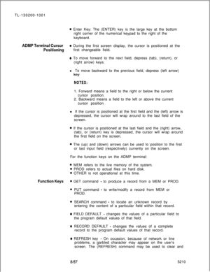 Page 850o Enter Key: The (ENTER) key is the large key at the bottom
right corner of the numerical keypad to the right of the
keyboard.
ADMP Terminal Cursoro During the first screen display, the cursor is positioned at the
Positioningfirst changeable field.
o To move forward to the next field, depress (tab), (return), or
(right arrow) keys.
l To move backward to the previous field, depress (left arrow)
key
NOTES:1. Forward means a field to the right or below the current
cursor position.
2. Backward means a field...