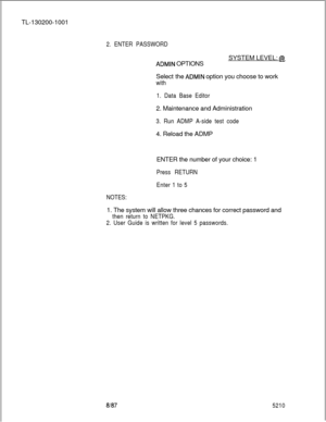 Page 852TL-130200-10012. ENTER PASSWORDSYSTEM LEVEL: 
@
ADMIN OPTIONS
Select the 
ADMIN option you choose to work
with
1. Data Base Editor2. Maintenance and Administration
3. Run ADMP A-side test code4. Reload the ADMP
NOTES:ENTER the number of your choice: 1
Press RETURN
Enter 1 to 51. The system will allow three chances for correct password and
then return to NETPKG.
2. User Guide is written for level 5 passwords.
81875210 