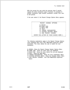 Page 8595210TL-130200-1001
With this prompt the user ends the exercise (type E period),
repeats the same transaction (type 
R period), or proceeds to
another transaction (type another transaction number from zero
to 224 period).
If the user enters E, the Recent Change Options Menu appears:
r-------------------------------------------------~
IRECENT CHANGE OPTIONSI
II
I
IA) BEGIN
I
I
II
I
6) SAME ONEI
IIC) BACK ONEI
I
IID) HELP
IIIIE) ERROR EXPLANATION
I
I
IF) SYSTEM OPTIONS MENU
I
IX) END RECENT CHANGE
I
II
I...