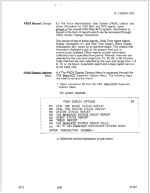 Page 863-.-- -TL-130200-1001
FADS Recent Change8.3 The Force Administration Data System (FADS) collects and
stores information for CAS Main and ACD agents, agent
groupsor the overall CAS Main/ACD system. Information is
stored in the form of reports which can be accessed through
FADS Recent Change transactions
. .The results of two of these reports 
- Real Time Agent Status
Display (transaction 91) and Real Time System Status Display(transaction 92) 
- occur on a real-time basis. This means that
information...