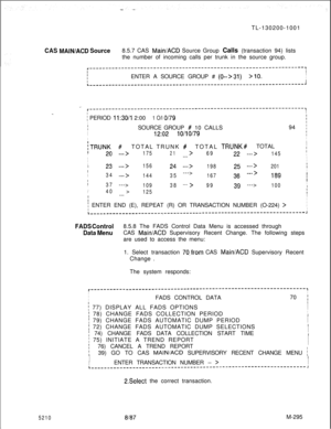 Page 871TL-130200-1001CAS MAINIACD Source8.5.7 CAS Main/ACD Source Group Calls (transaction 94) lists
the number of incoming calls per trunk in the source group.
r-------------------------------------------------------------------,III
!ENTER A SOURCE GROUP # (0-->31)>lO.IIIL-------------------------------------------------------------------~
_.r-------------------------------------------------------------------,I..
i PERIOD 11:30/l 2:001 O/l O/79II
ISOURCE GROUP # 10 CALLS94 iI
I12:0210/10/79III
/TRUNK #
ITOTAL...