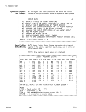 Page 876TL-130200-1001Agent Data Displays8.7 The Agent Data Menu (transaction 40) allows the user to
and Changesdisplay or change information related to agents or agent groups.
r-------------------------------------------------------------------,II
I
IAGENT DATA40 I
II
I
48)DISPLAY STATUS OF AGENT POSITIONSI
I
I41) DISPLAY STATUS OF AGENT POSITIONS BY AGENT GROUP
:II
I42)DISPLAY NIGHT DESTINATION OF AGENT GROUPS
I43) CHANGE THE GROUP/SUPERVISOR OF AN AGENT POSITIONi
I
I .=- 44)CHANGE THE STATE OF AN AGENT...