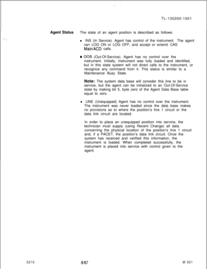 Page 877.._ .’TL-130200-1001
5210
Agent StatusThe state of an agent position is described as follows:
l INS (In Service). Agent has control of the instrument. The agent
can LOG ON or LOG OFF, and accept or extend CAS
Main/ACD calls.
@ 00s (Out-Of-Service). Agent has no control over the
instrument. Initially, instrument was fully loaded and identified,
but in this state system will not direct calls to the instrument, or
recognize any command from it. This status is similar to a
Maintenance Busy State.
Note: The...